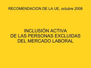 RECOMENDACION DE LA UE, octubre 2008 
INCLUSIÓN ACTIVA 
DE LAS PERSONAS EXCLUIDAS 
DEL MERCADO LABORAL 
 