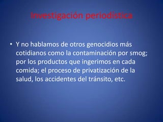 Investigación periodística

• Y no hablamos de otros genocidios más
  cotidianos como la contaminación por smog;
  por los productos que ingerimos en cada
  comida; el proceso de privatización de la
  salud, los accidentes del tránsito, etc.
 