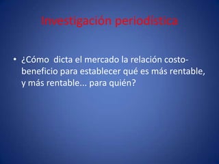Investigación periodística

• ¿Cómo dicta el mercado la relación costo-
  beneficio para establecer qué es más rentable,
  y más rentable... para quién?
 
