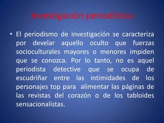 Investigación periodística
• El periodismo de investigación se caracteriza
  por develar aquello oculto que fuerzas
  socioculturales mayores o menores impiden
  que se conozca. Por lo tanto, no es aquel
  periodista detective que se ocupa de
  escudriñar entre las intimidades de los
  personajes top para alimentar las páginas de
  las revistas del corazón o de los tabloides
  sensacionalistas.
 