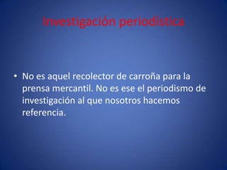 Investigación periodística


• No es aquel recolector de carroña para la
  prensa mercantil. No es ese el periodismo de
  investigación al que nosotros hacemos
  referencia.
 