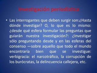 Investigación periodística
• Las interrogantes que deben surgir son:¿Hasta
  dónde investigar? O, lo que es lo mismo:
  ¿desde qué esfera formular las preguntas que
  guiarán nuestra investigación?: ¿Investigar
  sólo preguntando desde y en las esferas del
  consenso —sobre aquello que todo el mundo
  encontraría bien que se investigue:
  verbigracia: el narcotráfico, la corrupción de
  los burócratas, la delincuencia callejera, etc.
 