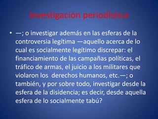 Investigación periodística
• —; o investigar además en las esferas de la
  controversia legítima —aquello acerca de lo
  cual es socialmente legítimo discrepar: el
  financiamiento de las campañas políticas, el
  tráfico de armas, el juicio a los militares que
  violaron los derechos humanos, etc.—; o
  también, y por sobre todo, investigar desde la
  esfera de la disidencia; es decir, desde aquella
  esfera de lo socialmente tabú?
 