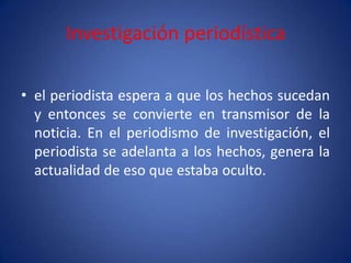 Investigación periodística

• el periodista espera a que los hechos sucedan
  y entonces se convierte en transmisor de la
  noticia. En el periodismo de investigación, el
  periodista se adelanta a los hechos, genera la
  actualidad de eso que estaba oculto.
 