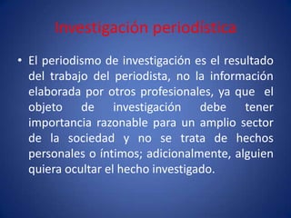 Investigación periodística
• El periodismo de investigación es el resultado
  del trabajo del periodista, no la información
  elaborada por otros profesionales, ya que el
  objeto de investigación debe tener
  importancia razonable para un amplio sector
  de la sociedad y no se trata de hechos
  personales o íntimos; adicionalmente, alguien
  quiera ocultar el hecho investigado.
 