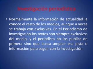 Investigación periodística
• Normalmente la información de actualidad la
  conoce el resto de los medios, aunque a veces
  se trabaja con exclusivas. En el Periodismo de
  investigación los textos son siempre exclusivos
  del medio, y el periodista no los publica de
  primera sino que busca ampliar esa pista o
  información para seguir con la investigación.
 