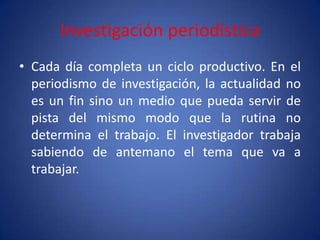 Investigación periodística
• Cada día completa un ciclo productivo. En el
  periodismo de investigación, la actualidad no
  es un fin sino un medio que pueda servir de
  pista del mismo modo que la rutina no
  determina el trabajo. El investigador trabaja
  sabiendo de antemano el tema que va a
  trabajar.
 