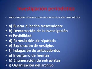 Investigación periodística
• METODOLOGÍA PARA REALIZAR UNA INVESTIGACIÓN PERIODÍSTICA


•   a) Buscar el hecho trascendente
•   b) Demarcación de la investigación
•   c) Posibilidad
•   d) Formulación de hipótesis
•   e) Exploración de vestigios
•   f) Indagación de antecedentes
•   g) Inventario de fuentes
•   h) Enumeración de entrevistas
•   i) Organización del archivo
 