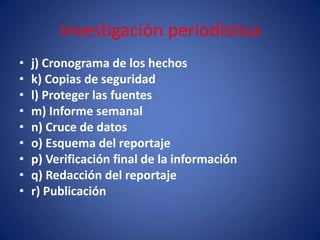 Investigación periodística
•   j) Cronograma de los hechos
•   k) Copias de seguridad
•   l) Proteger las fuentes
•   m) Informe semanal
•   n) Cruce de datos
•   o) Esquema del reportaje
•   p) Verificación final de la información
•   q) Redacción del reportaje
•   r) Publicación
 