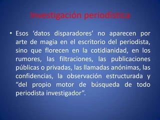 Investigación periodística
• Esos ‘datos disparadores’ no aparecen por
  arte de magia en el escritorio del periodista,
  sino que florecen en la cotidianidad, en los
  rumores, las filtraciones, las publicaciones
  públicas o privadas, las llamadas anónimas, las
  confidencias, la observación estructurada y
  “del propio motor de búsqueda de todo
  periodista investigador”.
 
