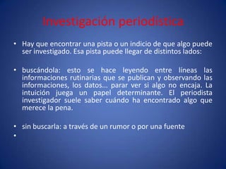 Investigación periodística
• Hay que encontrar una pista o un indicio de que algo puede
  ser investigado. Esa pista puede llegar de distintos lados:

• buscándola: esto se hace leyendo entre líneas las
  informaciones rutinarias que se publican y observando las
  informaciones, los datos... parar ver si algo no encaja. La
  intuición juega un papel determinante. El periodista
  investigador suele saber cuándo ha encontrado algo que
  merece la pena.

• sin buscarla: a través de un rumor o por una fuente
•
 