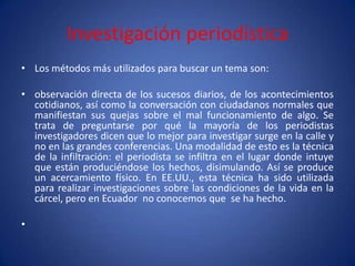 Investigación periodística
• Los métodos más utilizados para buscar un tema son:

• observación directa de los sucesos diarios, de los acontecimientos
  cotidianos, así como la conversación con ciudadanos normales que
  manifiestan sus quejas sobre el mal funcionamiento de algo. Se
  trata de preguntarse por qué la mayoría de los periodistas
  investigadores dicen que lo mejor para investigar surge en la calle y
  no en las grandes conferencias. Una modalidad de esto es la técnica
  de la infiltración: el periodista se infiltra en el lugar donde intuye
  que están produciéndose los hechos, disimulando. Así se produce
  un acercamiento físico. En EE.UU., esta técnica ha sido utilizada
  para realizar investigaciones sobre las condiciones de la vida en la
  cárcel, pero en Ecuador no conocemos que se ha hecho.

•
 