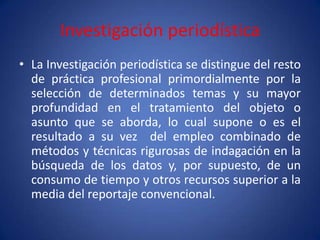 Investigación periodística
• La Investigación periodística se distingue del resto
  de práctica profesional primordialmente por la
  selección de determinados temas y su mayor
  profundidad en el tratamiento del objeto o
  asunto que se aborda, lo cual supone o es el
  resultado a su vez del empleo combinado de
  métodos y técnicas rigurosas de indagación en la
  búsqueda de los datos y, por supuesto, de un
  consumo de tiempo y otros recursos superior a la
  media del reportaje convencional.
 