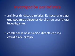Investigación periodística
• archivos de datos parciales. Es necesario para
  que podamos disponer de ellos en una futura
  investigación.

• combinar la observación directa con los
  estudios de campo.
 