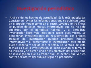 Investigación periodística
•    Análisis de los hechos de actualidad. Es la más practicada.
    Consiste en revisar las informaciones que se publican tanto
    en el propio medio como en el resto. Leyendo entre líneas
    se pueden detectar huecos informativos que no ha sido
    cubiertos por el periodista habitual y el periodista
    investigador llega más lejos para cubrir esos vacíos. Se
    denominan investigaciones de recuperación. Los propios
    trabajos de investigación pueden presentar huecos
    informativos y al presentarse la investigación otro medio
    puede cogerla y seguir con el tema. La ventaja de esta
    técnica es que la investigación se inicia cuando el tema se
    ha iniciado y se pierde uno de los objetivos del periodismo
    de investigación que es frenar que los hechos que van en
    contra del interés del público lleguen a producirse.
 