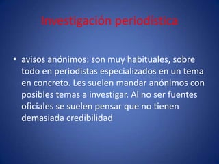 Investigación periodística

• avisos anónimos: son muy habituales, sobre
  todo en periodistas especializados en un tema
  en concreto. Les suelen mandar anónimos con
  posibles temas a investigar. Al no ser fuentes
  oficiales se suelen pensar que no tienen
  demasiada credibilidad
 