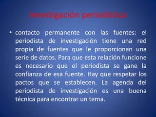 Investigación periodística
• contacto permanente con las fuentes: el
  periodista de investigación tiene una red
  propia de fuentes que le proporcionan una
  serie de datos. Para que esta relación funcione
  es necesario que el periodista se gane la
  confianza de esa fuente. Hay que respetar los
  pactos que se establecen. La agenda del
  periodista de investigación es una buena
  técnica para encontrar un tema.
 