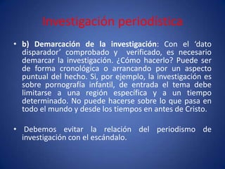 Investigación periodística
• b) Demarcación de la investigación: Con el ‘dato
  disparador’ comprobado y verificado, es necesario
  demarcar la investigación. ¿Cómo hacerlo? Puede ser
  de forma cronológica o arrancando por un aspecto
  puntual del hecho. Si, por ejemplo, la investigación es
  sobre pornografía infantil, de entrada el tema debe
  limitarse a una región específica y a un tiempo
  determinado. No puede hacerse sobre lo que pasa en
  todo el mundo y desde los tiempos en antes de Cristo.

• Debemos evitar la relación del periodismo de
  investigación con el escándalo.
 