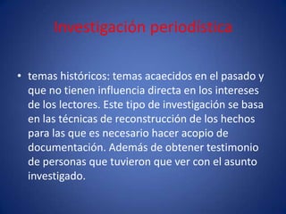 Investigación periodística

• temas históricos: temas acaecidos en el pasado y
  que no tienen influencia directa en los intereses
  de los lectores. Este tipo de investigación se basa
  en las técnicas de reconstrucción de los hechos
  para las que es necesario hacer acopio de
  documentación. Además de obtener testimonio
  de personas que tuvieron que ver con el asunto
  investigado.
 