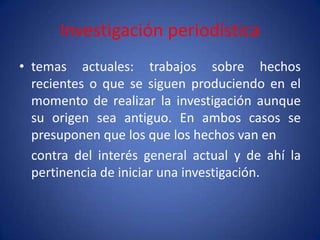 Investigación periodística
• temas actuales: trabajos sobre hechos
  recientes o que se siguen produciendo en el
  momento de realizar la investigación aunque
  su origen sea antiguo. En ambos casos se
  presuponen que los que los hechos van en
  contra del interés general actual y de ahí la
  pertinencia de iniciar una investigación.
 
