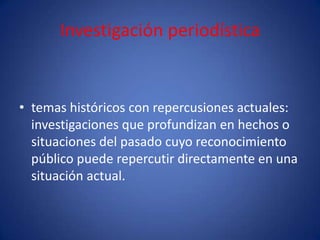 Investigación periodística


• temas históricos con repercusiones actuales:
  investigaciones que profundizan en hechos o
  situaciones del pasado cuyo reconocimiento
  público puede repercutir directamente en una
  situación actual.
 