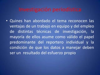 Investigación periodística
• Quines han abordado el tema reconocen las
  ventajas de un trabajo en equipo y del empleo
  de distintas técnicas de investigación, la
  mayoría de ellos asume como válido el papel
  predominante del reportero individual y la
  condición de que los datos a manejar deben
  ser un resultado del esfuerzo propio
 