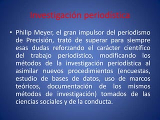 Investigación periodística
• Philip Meyer, el gran impulsor del periodismo
  de Precisión, trató de superar para siempre
  esas dudas reforzando el carácter científico
  del trabajo periodístico, modificando los
  métodos de la investigación periodística al
  asimilar nuevos procedimientos (encuestas,
  estudio de bases de datos, uso de marcos
  teóricos, documentación de los mismos
  métodos de investigación) tomados de las
  ciencias sociales y de la conducta.
 