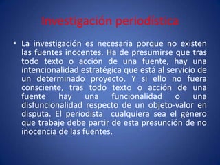 Investigación periodística
• La investigación es necesaria porque no existen
  las fuentes inocentes. Ha de presumirse que tras
  todo texto o acción de una fuente, hay una
  intencionalidad estratégica que está al servicio de
  un determinado proyecto. Y si ello no fuera
  consciente, tras todo texto o acción de una
  fuente hay una funcionalidad o una
  disfuncionalidad respecto de un objeto-valor en
  disputa. El periodista cualquiera sea el género
  que trabaje debe partir de esta presunción de no
  inocencia de las fuentes.
 