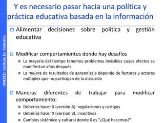 UNESCOInstituteforStatistics
Y es necesario pasar hacia una política y
práctica educativa basada en la información
 Alimentar decisiones sobre política y gestión
educativa
 Modificar comportamientos donde hay desafíos
 La mayoría del tiempo tenemos problemas invisibles cuyos efectos se
manifiestan años después
 La mejora de resultados de aprendizaje depende de factores y actores
múltiples que no participan de la discusión
 Maneras diferentes de trabajar para modificar
comportamiento:
 Deberías hacer X (versión A): regulaciones y castigos
 Deberías hacer X (versión B): incentivos
 Cambios sistémico y cultural donde X es “¿Qué hacemos?”
 