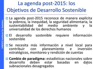 UNESCOInstituteforStatistics
La agenda post-2015: los
Objetivos de Desarrollo Sostenible
 La agenda post-2015 reconoce de manera explícita
la pobreza, la inequidad, la seguridad alimentaria, la
sustentabilidad del medio ambiente y la
universalidad de los derechos humanos
 El desarrollo sostenible requiere información
sostenible
 Se necesita más información a nivel local para
contribuir con planeamiento e inversión
estratégicos, monitoreo y rendición de cuentas
 Cambio de paradigma: estadísticas nacionales sobre
desarrollo deben estar basadas en datos
subnacionales desagregados
4
 