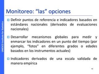 UNESCOInstituteforStatistics
Monitoreo: “las” opciones
 Definir puntos de referencia e indicadores basados en
estándares nacionales (derivados de evaluaciones
nacionales)
 Desarrollar mecanismos globales para medir y
enmarcar los indicadores en un punto del tiempo (por
ejemplo, “fotos” en diferentes grados o edades
basados en los instrumentos actuales)
 Indicadores derivados de una escala validada de
manera empírica
40
 