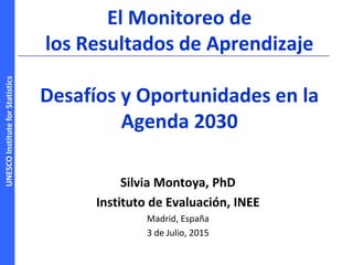 UNESCOInstituteforStatistics
El Monitoreo de
los Resultados de Aprendizaje
Desafíos y Oportunidades en la
Agenda 2030
Silvia Montoya, PhD
Instituto de Evaluación, INEE
Madrid, España
3 de Julio, 2015
 