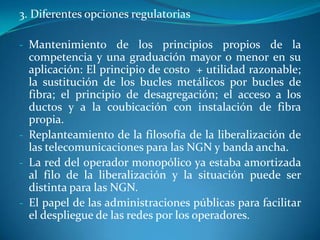 Inaplicación de técnicas que provoquen estrangulamientos de flujos económicos a las redes, tales como “net neutrality”; separación estructural de redes y servicios o limitaciones a titulares de redes, o “commoncarriers”En sus medidas regulatorias pueden dar prioridad a las redes o pueden priorizar los contenidos que por ella circulan. Pueden mantener los flujos que alimentan la inversión en redes o permitir su derivación a otros agentes. Es el desafío audiovisual al que hay que hacer frente.Conclusión: Un exceso de regulación desviará los flujos económicos de sus redes a las empresas generadoras u organizadoras de contenidos, con efecto negativo para el desarrollo de las comunicaciones futuras. J.M. de la Cuétara