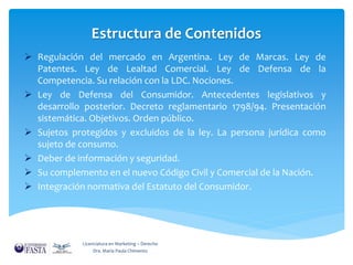 Estructura de Contenidos 
 Regulación del mercado en Argentina. Ley de Marcas. Ley de 
Patentes. Ley de Lealtad Comercial. Ley de Defensa de la 
Competencia. Su relación con la LDC. Nociones. 
 Ley de Defensa del Consumidor. Antecedentes legislativos y 
desarrollo posterior. Decreto reglamentario 1798/94. Presentación 
sistemática. Objetivos. Orden público. 
 Sujetos protegidos y excluidos de la ley. La persona jurídica como 
sujeto de consumo. 
 Deber de información y seguridad. 
 Su complemento en el nuevo Código Civil y Comercial de la Nación. 
 Integración normativa del Estatuto del Consumidor. 
Licenciatura en Marketing – Derecho 
Dra. María Paula Chimento 
 