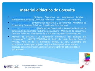 Material didáctico de Consulta 
 www.infojus.gob.ar (Sistema Argentino de información jurídica - 
Ministerio de Justicia y Derechos Humanos - Presidencia de la Nación) 
 www.infoleg.gov.ar (Información legislativa y documental - Ministerio de 
Economía y Finanzas Públicas - Presidencia de la Nación) 
 www.consumidor.gov.ar (Defensa del Consumidor. Dirección Nacional de 
Defensa del Consumidor y arbitraje de consumo - Ministerio de Economía y 
Finanzas Públicas - Presidencia de la Nación - Secretaría de Comercio) 
 Artículo de doctrina “La integración normativa del estatuto del 
consumidor”. JAVIER WAJNTRAUB. Junio de 2014. Revista Derecho 
Privado. Año III, N° 8. Ediciones Infojus, p. 105. Disponible en: 
http://www.infojus.gob.ar/javier-wajntraub-integracion-normativa-estatuto- 
consumidor-dacf140482-2014-06/123456789-0abc-defg2840- 
41fcanirtcod 
Licenciatura en Marketing – Derecho 
Dra. María Paula Chimento 
 