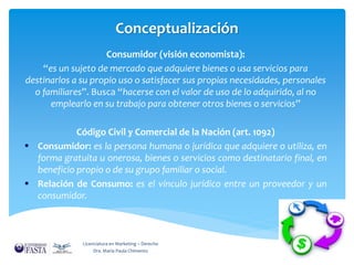 Conceptualización 
Consumidor (visión economista): 
“es un sujeto de mercado que adquiere bienes o usa servicios para 
destinarlos a su propio uso o satisfacer sus propias necesidades, personales 
o familiares”. Busca “hacerse con el valor de uso de lo adquirido, al no 
emplearlo en su trabajo para obtener otros bienes o servicios” 
Código Civil y Comercial de la Nación (art. 1092) 
 Consumidor: es la persona humana o jurídica que adquiere o utiliza, en 
forma gratuita u onerosa, bienes o servicios como destinatario final, en 
beneficio propio o de su grupo familiar o social. 
 Relación de Consumo: es el vínculo jurídico entre un proveedor y un 
consumidor. 
Licenciatura en Marketing – Derecho 
Dra. María Paula Chimento 
 