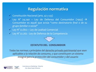 Regulación normativa 
 Constitución Nacional (arts. 42 y 43) 
 Ley N° 24.240 – Ley de Defensa del Consumidor (1993)  
Consumidor es aquél que actúa “como destinatario final o de su 
grupo familiar o social” 
 Ley N° 22.802 – Ley de Lealtad Comercial 
 Ley N° 22.262 - Ley de Defensa de la Competencia 
Licenciatura en Marketing – Derecho 
Dra. María Paula Chimento 
 