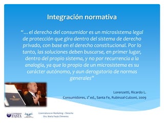 Integración normativa 
“…el derecho del consumidor es un microsistema legal 
de protección que gira dentro del sistema de derecho 
privado, con base en el derecho constitucional. Por lo 
tanto, las soluciones deben buscarse, en primer lugar, 
dentro del propio sistema, y no por recurrencia a la 
analogía, ya que lo propio de un microsistema es su 
carácter autónomo, y aun derogatorio de normas 
generales” 
Lorenzetti, Ricardo L. 
Consumidores, 2° ed., Santa Fe, Rubinzal-Culzoni, 2009 
Licenciatura en Marketing – Derecho 
Dra. María Paula Chimento 
 