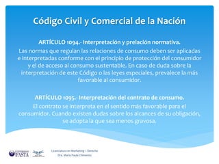 Código Civil y Comercial de la Nación 
ARTÍCULO 1094.- Interpretación y prelación normativa. 
Las normas que regulan las relaciones de consumo deben ser aplicadas 
e interpretadas conforme con el principio de protección del consumidor 
y el de acceso al consumo sustentable. En caso de duda sobre la 
interpretación de este Código o las leyes especiales, prevalece la más 
favorable al consumidor. 
ARTÍCULO 1095.- Interpretación del contrato de consumo. 
El contrato se interpreta en el sentido más favorable para el 
consumidor. Cuando existen dudas sobre los alcances de su obligación, 
se adopta la que sea menos gravosa. 
Licenciatura en Marketing – Derecho 
Dra. María Paula Chimento 
 