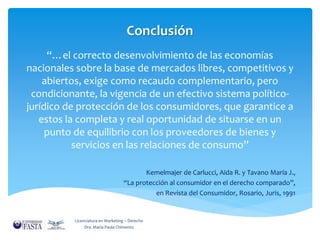 Conclusión 
“…el correcto desenvolvimiento de las economías 
nacionales sobre la base de mercados libres, competitivos y 
abiertos, exige como recaudo complementario, pero 
condicionante, la vigencia de un efectivo sistema político-jurídico 
de protección de los consumidores, que garantice a 
estos la completa y real oportunidad de situarse en un 
punto de equilibrio con los proveedores de bienes y 
servicios en las relaciones de consumo” 
Kemelmajer de Carlucci, Aida R. y Tavano María J., 
“La protección al consumidor en el derecho comparado”, 
en Revista del Consumidor, Rosario, Juris, 1991 
Licenciatura en Marketing – Derecho 
Dra. María Paula Chimento 

