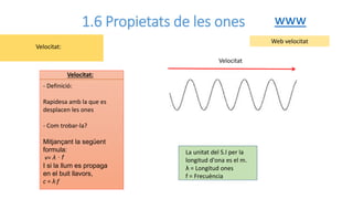 1.6 Propietats de les ones
- Definició:
Rapidesa amb la que es
desplacen les ones
- Com trobar-la?
Mitjançant la següent
formula:
v= λ · f
I si la llum es propaga
en el buit llavors,
c = λ·f
Velocitat:
Velocitat:
Web velocitat
La unitat del S.I per la
longitud d'ona es el m.
λ = Longitud ones
f = Frecuència
www
Velocitat
 