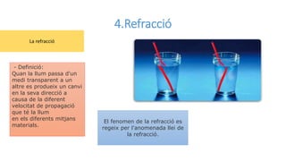 4.Refracció
El fenomen de la refracció es
regeix per l'anomenada llei de
la refracció.
- Definició:
Quan la llum passa d'un
medi transparent a un
altre es produeix un canvi
en la seva direcció a
causa de la diferent
velocitat de propagació
que té la llum
en els diferents mitjans
materials.
La refracció
 