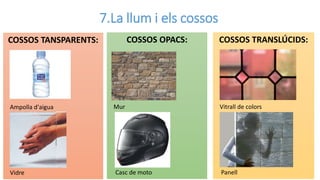 7.La llum i els cossos
COSSOS TANSPARENTS:
Ampolla d'aigua
Vidre
COSSOS OPACS:
Mur
Casc de moto
COSSOS TRANSLÚCIDS:
Vitrall de colors
Panell
 