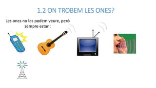 1.2 ON TROBEM LES ONES?
Les ones no les podem veure, però
sempre estan:
 