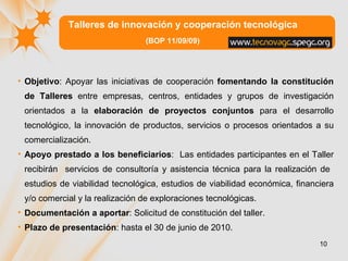 Talleres de innovación y cooperación tecnológica (BOP 11/09/09) Objetivo :  Apoyar las iniciativas de cooperación  fomentando la constitución de Talleres  entre empresas, centros, entidades y grupos de investigación orientados a la  elaboración de proyectos conjuntos  para el desarrollo tecnológico, la innovación de productos, servicios o procesos orientados a su comercialización.  Apoyo prestado a los beneficiarios :  Las entidades participantes en el Taller recibirán  servicios de consultoría y asistencia técnica para la realización de  estudios de viabilidad tecnológica, estudios de viabilidad económica, financiera y/o comercial y la realización de exploraciones tecnológicas. Documentación a aportar : Solicitud de constitución del taller. Plazo de presentación : hasta el 30 de junio de 2010.  
