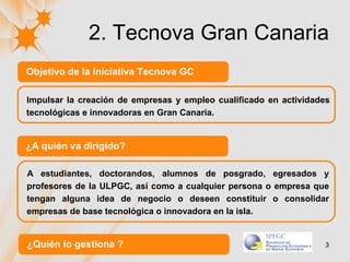 2. Tecnova Gran Canaria Objetivo de la Iniciativa Tecnova GC Impulsar la creación de empresas y empleo cualificado en actividades tecnológicas e innovadoras en Gran Canaria.  A estudiantes, doctorandos, alumnos de posgrado, egresados y profesores de la ULPGC, así como a cualquier persona o empresa que tengan alguna idea de negocio o deseen constituir o consolidar empresas de base tecnológica o innovadora en la isla.  ¿A quién va dirigido? ¿Quién lo gestiona ? 