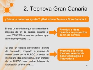 2. Tecnova Gran Canaria ¿Cómo te podemos ayudar? ¿Qué ofrece Tecnova Gran Canaria ? Si eres un estudiante que vas a realizar el proyecto de fin de carrera durante el curso 2009/2010 o eres un profesor que tutele dicho proyecto ….. Premios a ideas basadas en proyectos de fin de carrera Si eres un titulado universitario, alumno de doctorado, posgrado o alumno de último curso de la ULPGC y tienes en mente una idea empresarial, o un profesor de la ULPGC que realice labores de tutorización de esa idea….. Premios a la mejor idea empresarial de base tecnológica o innovadora 