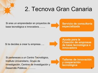 2. Tecnova Gran Canaria Si te decides a crear tu empresa….. Ayuda para la Creación de empresas de base tecnológica e innovadora Si perteneces a un Centro Tecnológico, Instituto Universitario, Grupo de Investigación, Centros de Investigación y Desarrollo Públicos ………. Talleres de innovación y cooperación tecnológica Si eres un emprendedor en proyectos de base tecnológica e innovadora…….. Servicio de consultoría especializada 