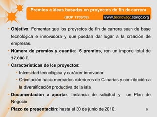 Premios a ideas basadas en proyectos de fin de carrera  (BOP 11/09/09) Objetivo :  Fomentar que los proyectos de fin de carrera sean de base tecnológica e innovadora y que puedan dar lugar a la creación de empresas. Número de premios y cuantía :  6 premios , con un importe total de  37.000 € . Características de los proyectos: Intensidad tecnológica y carácter innovador  Orientación hacia mercados exteriores de Canarias y contribución a la diversificación productiva de la isla  Documentación a aportar : Instancia de solicitud y  un Plan de Negocio Plazo de presentación : hasta el 30 de junio de 2010.  
