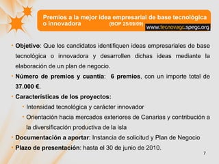 Premios a la mejor idea empresarial de base tecnológica o innovadora  (BOP 25/09/09) Objetivo :  Que los candidatos identifiquen ideas empresariales de base tecnológica o innovadora y desarrollen dichas ideas mediante la elaboración de un plan de negocio. Número de premios y cuantía :  6 premios , con un importe total de  37.000 € . Características de los proyectos: Intensidad tecnológica y carácter innovador  Orientación hacia mercados exteriores de Canarias y contribución a la diversificación productiva de la isla  Documentación a aportar : Instancia de solicitud y Plan de Negocio Plazo de presentación : hasta el 30 de junio de 2010.  